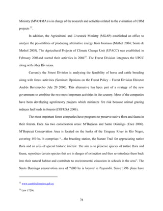 Ministry (MVOTMA) is in charge of the research and activities related to the evaluation of CDM

projects 32.

          In addition, the Agricultural and Livestock Ministry (MGAP) established an office to

analyze the possibilities of producing alternative energy from biomass (Methol 2004; Souto &

Methol 2005). The Agricultural Projects of Climate Change Unit (UPACC) was established in

February 2001and started their activities in 200433. The Forest Division integrates the UPCC

along with other Divisions.

          Currently the Forest Division is analyzing the feasibility of horse and cattle breeding

along with forest activities (Seminar: Opinions on the Forest Policy – Forest Division Director

Andrés Berterreche- July 20 2006). This alternative has been part of a strategy of the new

government to combine the two most important activities in the country. Most of the companies

have been developing agroforestry projects which minimize fire risk because animal grazing

reduces fuel loads in forests (COFUSA 2006).

          The most important forest companies have programs to preserve native flora and fauna in

their forests. Ence has two conservation areas: M’Bopicuá and Santo Domingo (Ence 2006).

M’Bopicuá Conservation Area is located on the banks of the Uruguay River in Río Negro,

covering 150 ha. It comprises “…the breeding station, the Nature Trail for appreciating native

flora and an area of special historic interest. The aim is to preserve species of native flora and

fauna, reproduce certain species that are in danger of extinction and then re-introduce them back

into their natural habitat and contribute to environmental education in schools in the area”. The

Santo Domingo conservation area of 7,000 ha is located in Paysandú. Since 1996 plans have



32
     www.cambioclimatico.gub.uy

33
     Law 17296.


                                                78
 