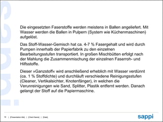 Die eingesetzten Faserstoffe werden meistens in Ballen angeliefert. Mit Wasser werden die Ballen in Pulpern (System wie Küchenmaschinen) aufgelöst.  Das Stoff­Wasser-Gemisch hat ca. 4-7 % Fasergehalt und wird durch Pumpen innerhalb der Papierfabrik zu den einzelnen Bearbeitungsstufen transportiert. In großen Mischbütten erfolgt nach der Mahlung die Zusammenmischung der einzelnen Faserroh- und Hilfsstoffe.  Dieser »Ganzstoff« wird anschließend erheblich mit Wasser verdünnt (ca. 1 % Stoffdichte) und durchläuft verschiedene Reinigungsstufen (Cleaner, Vertikalsichter, Knotenfänger), in welchen die Verunreinigungen wie Sand, Splitter, Plastik entfernt werden. Danach gelangt der Stoff auf die Papiermaschine.  
