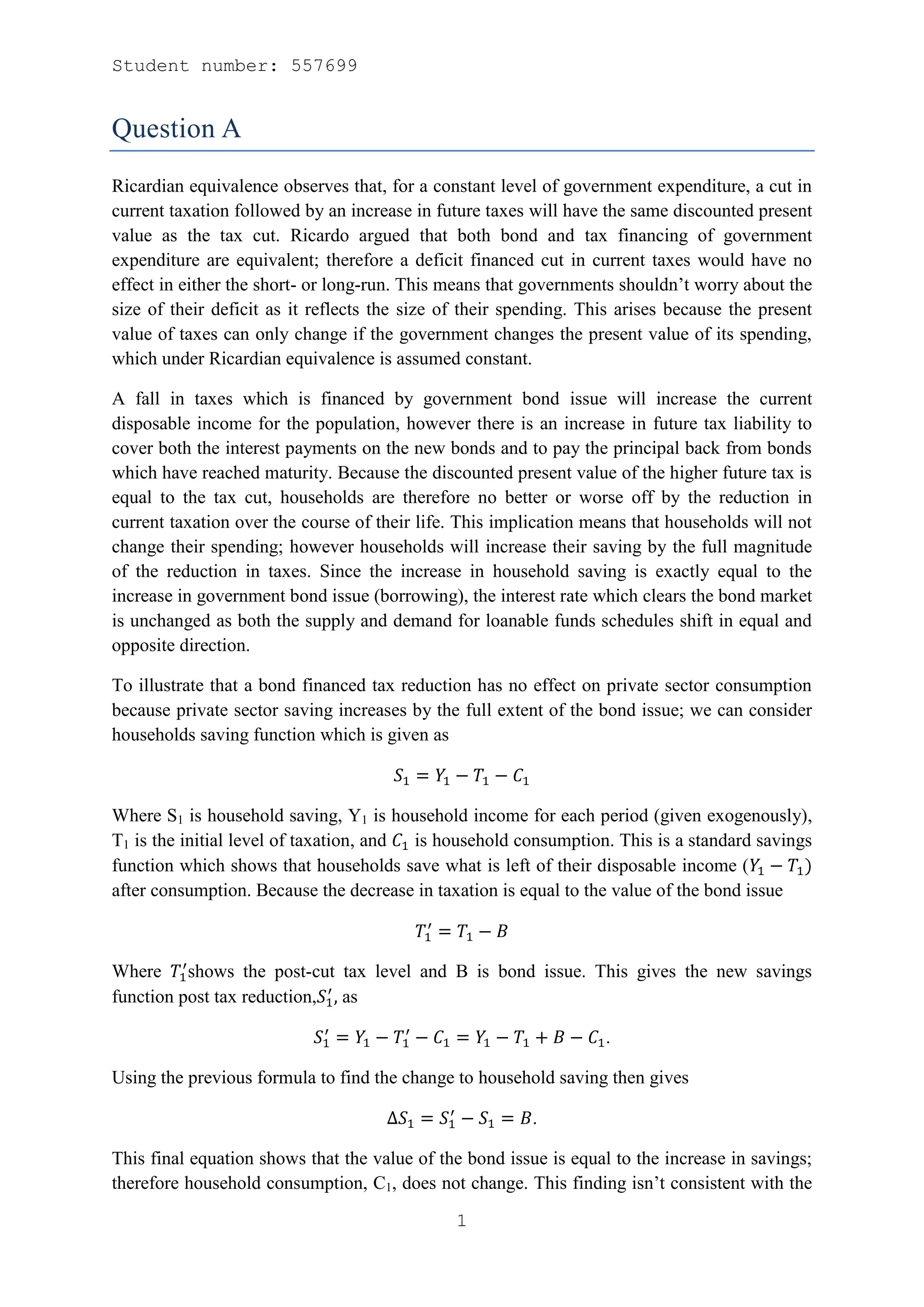 Student number: 557699


Question A
Ricardian equivalence observes that, for a constant level of government expenditure, a cut in
current taxation followed by an increase in future taxes will have the same discounted present
value as the tax cut. Ricardo argued that both bond and tax financing of government
expenditure are equivalent; therefore a deficit financed cut in current taxes would have no
effect in either the short- or long-run. This means that governments shouldn’t worry about the
size of their deficit as it reflects the size of their spending. This arises because the present
value of taxes can only change if the government changes the present value of its spending,
which under Ricardian equivalence is assumed constant.

A fall in taxes which is financed by government bond issue will increase the current
disposable income for the population, however there is an increase in future tax liability to
cover both the interest payments on the new bonds and to pay the principal back from bonds
which have reached maturity. Because the discounted present value of the higher future tax is
equal to the tax cut, households are therefore no better or worse off by the reduction in
current taxation over the course of their life. This implication means that households will not
change their spending; however households will increase their saving by the full magnitude
of the reduction in taxes. Since the increase in household saving is exactly equal to the
increase in government bond issue (borrowing), the interest rate which clears the bond market
is unchanged as both the supply and demand for loanable funds schedules shift in equal and
opposite direction.

To illustrate that a bond financed tax reduction has no effect on private sector consumption
because private sector saving increases by the full extent of the bond issue; we can consider
households saving function which is given as



Where S1 is household saving, Y1 is household income for each period (given exogenously),
T1 is the initial level of taxation, and is household consumption. This is a standard savings
function which shows that households save what is left of their disposable income (
after consumption. Because the decrease in taxation is equal to the value of the bond issue



Where shows the post-cut tax level and B is bond issue. This gives the new savings
function post tax reduction, as

                                                                   .

Using the previous formula to find the change to household saving then gives

                                                         .

This final equation shows that the value of the bond issue is equal to the increase in savings;
therefore household consumption, C1, does not change. This finding isn’t consistent with the

                                               1
 