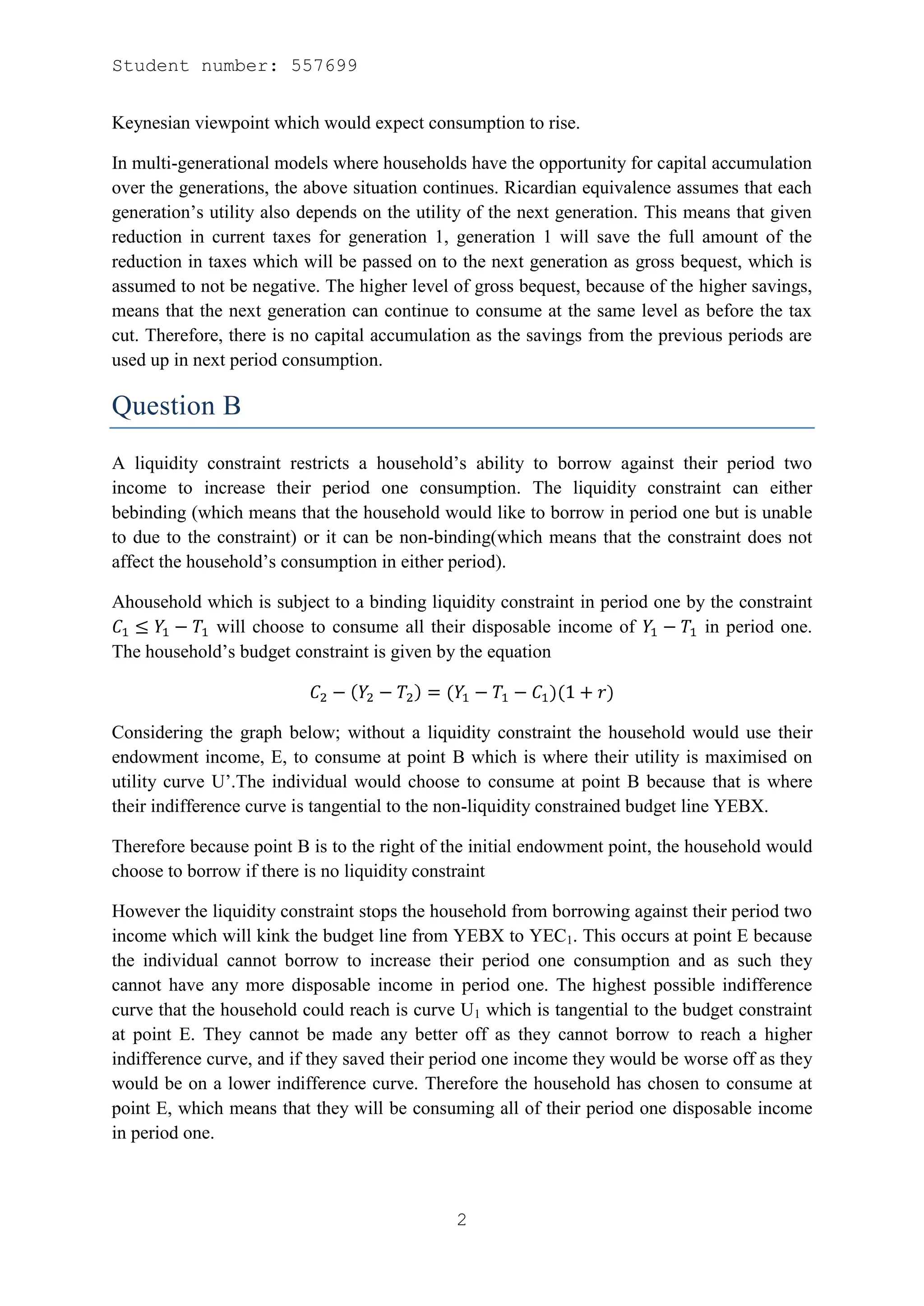 Student number: 557699


Keynesian viewpoint which would expect consumption to rise.

In multi-generational models where households have the opportunity for capital accumulation
over the generations, the above situation continues. Ricardian equivalence assumes that each
generation’s utility also depends on the utility of the next generation. This means that given
reduction in current taxes for generation 1, generation 1 will save the full amount of the
reduction in taxes which will be passed on to the next generation as gross bequest, which is
assumed to not be negative. The higher level of gross bequest, because of the higher savings,
means that the next generation can continue to consume at the same level as before the tax
cut. Therefore, there is no capital accumulation as the savings from the previous periods are
used up in next period consumption.

Question B
A liquidity constraint restricts a household’s ability to borrow against their period two
income to increase their period one consumption. The liquidity constraint can either
bebinding (which means that the household would like to borrow in period one but is unable
to due to the constraint) or it can be non-binding(which means that the constraint does not
affect the household’s consumption in either period).

Ahousehold which is subject to a binding liquidity constraint in period one by the constraint
            will choose to consume all their disposable income of             in period one.
The household’s budget constraint is given by the equation



Considering the graph below; without a liquidity constraint the household would use their
endowment income, E, to consume at point B which is where their utility is maximised on
utility curve U’.The individual would choose to consume at point B because that is where
their indifference curve is tangential to the non-liquidity constrained budget line YEBX.

Therefore because point B is to the right of the initial endowment point, the household would
choose to borrow if there is no liquidity constraint

However the liquidity constraint stops the household from borrowing against their period two
income which will kink the budget line from YEBX to YEC1. This occurs at point E because
the individual cannot borrow to increase their period one consumption and as such they
cannot have any more disposable income in period one. The highest possible indifference
curve that the household could reach is curve U1 which is tangential to the budget constraint
at point E. They cannot be made any better off as they cannot borrow to reach a higher
indifference curve, and if they saved their period one income they would be worse off as they
would be on a lower indifference curve. Therefore the household has chosen to consume at
point E, which means that they will be consuming all of their period one disposable income
in period one.



                                              2
 