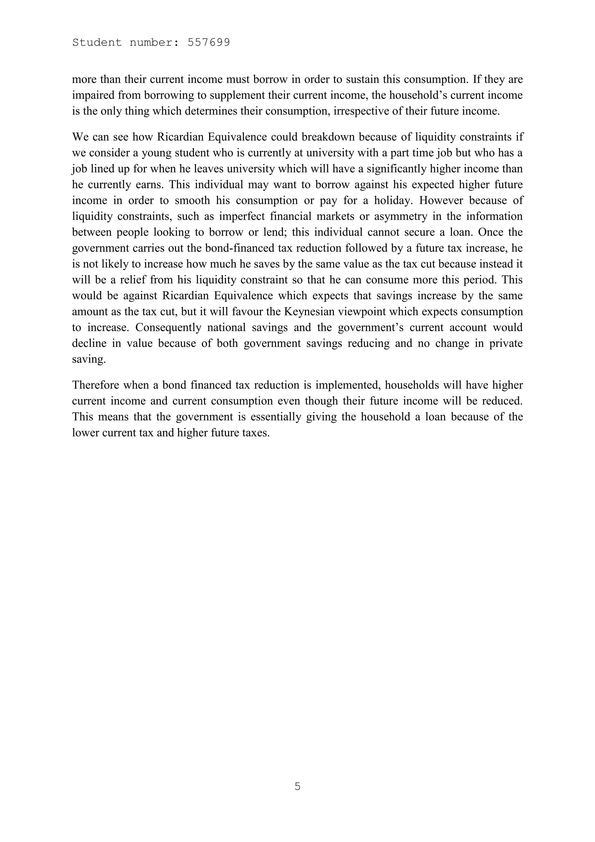 Student number: 557699


more than their current income must borrow in order to sustain this consumption. If they are
impaired from borrowing to supplement their current income, the household’s current income
is the only thing which determines their consumption, irrespective of their future income.

We can see how Ricardian Equivalence could breakdown because of liquidity constraints if
we consider a young student who is currently at university with a part time job but who has a
job lined up for when he leaves university which will have a significantly higher income than
he currently earns. This individual may want to borrow against his expected higher future
income in order to smooth his consumption or pay for a holiday. However because of
liquidity constraints, such as imperfect financial markets or asymmetry in the information
between people looking to borrow or lend; this individual cannot secure a loan. Once the
government carries out the bond-financed tax reduction followed by a future tax increase, he
is not likely to increase how much he saves by the same value as the tax cut because instead it
will be a relief from his liquidity constraint so that he can consume more this period. This
would be against Ricardian Equivalence which expects that savings increase by the same
amount as the tax cut, but it will favour the Keynesian viewpoint which expects consumption
to increase. Consequently national savings and the government’s current account would
decline in value because of both government savings reducing and no change in private
saving.

Therefore when a bond financed tax reduction is implemented, households will have higher
current income and current consumption even though their future income will be reduced.
This means that the government is essentially giving the household a loan because of the
lower current tax and higher future taxes.




                                              5
 