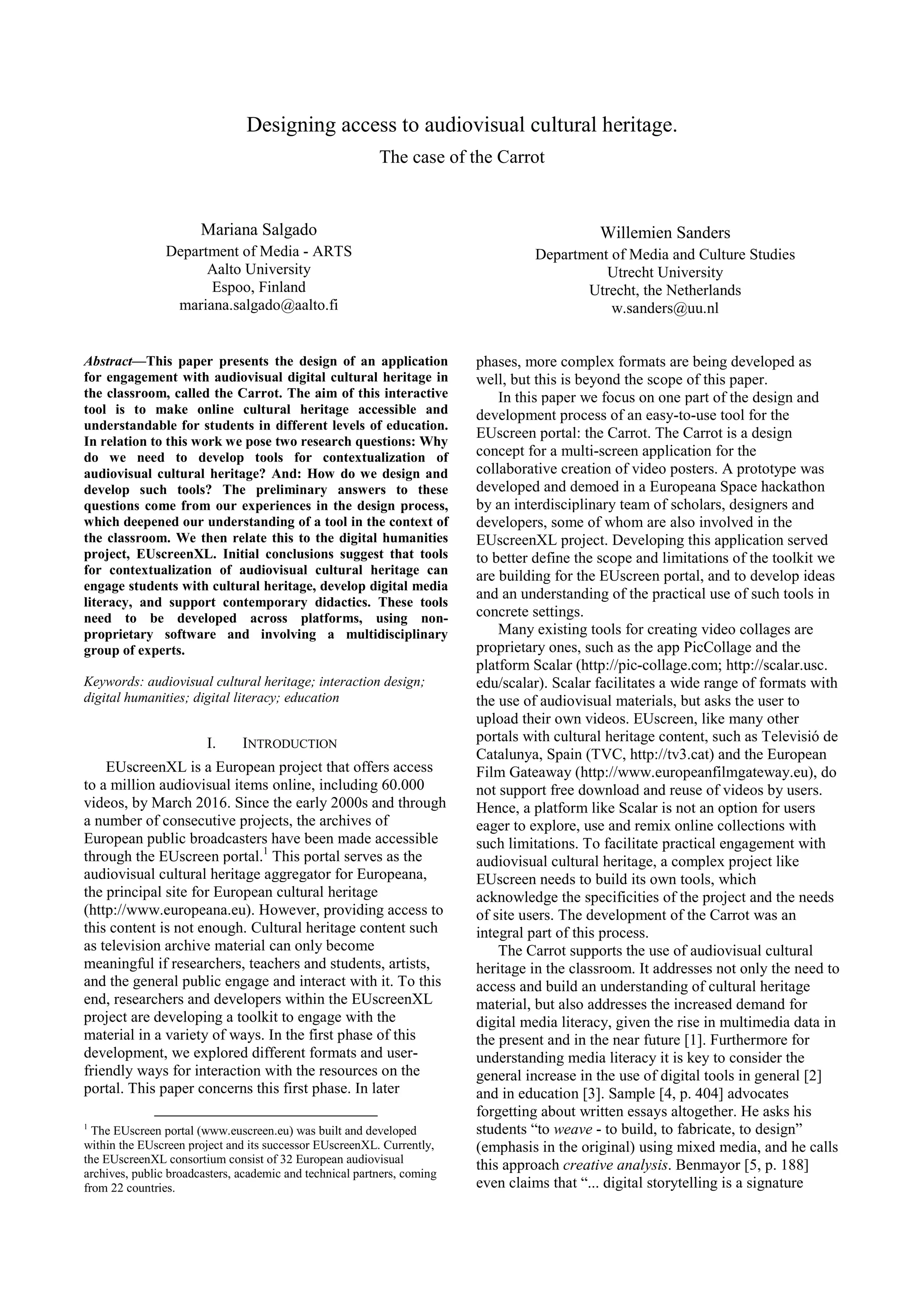 Designing access to audiovisual cultural heritage.
The case of the Carrot
Mariana Salgado
Department of Media - ARTS
Aalto University
Espoo, Finland
mariana.salgado@aalto.fi
Willemien Sanders
Department of Media and Culture Studies
Utrecht University
Utrecht, the Netherlands
w.sanders@uu.nl
Abstract—This paper presents the design of an application
for engagement with audiovisual digital cultural heritage in
the classroom, called the Carrot. The aim of this interactive
tool is to make online cultural heritage accessible and
understandable for students in different levels of education.
In relation to this work we pose two research questions: Why
do we need to develop tools for contextualization of
audiovisual cultural heritage? And: How do we design and
develop such tools? The preliminary answers to these
questions come from our experiences in the design process,
which deepened our understanding of a tool in the context of
the classroom. We then relate this to the digital humanities
project, EUscreenXL. Initial conclusions suggest that tools
for contextualization of audiovisual cultural heritage can
engage students with cultural heritage, develop digital media
literacy, and support contemporary didactics. These tools
need to be developed across platforms, using non-
proprietary software and involving a multidisciplinary
group of experts.
Keywords: audiovisual cultural heritage; interaction design;
digital humanities; digital literacy; education
I. INTRODUCTION
EUscreenXL is a European project that offers access
to a million audiovisual items online, including 60.000
videos, by March 2016. Since the early 2000s and through
a number of consecutive projects, the archives of
European public broadcasters have been made accessible
through the EUscreen portal.1
This portal serves as the
audiovisual cultural heritage aggregator for Europeana,
the principal site for European cultural heritage
(http://www.europeana.eu). However, providing access to
this content is not enough. Cultural heritage content such
as television archive material can only become
meaningful if researchers, teachers and students, artists,
and the general public engage and interact with it. To this
end, researchers and developers within the EUscreenXL
project are developing a toolkit to engage with the
material in a variety of ways. In the first phase of this
development, we explored different formats and user-
friendly ways for interaction with the resources on the
portal. This paper concerns this first phase. In later
1
The EUscreen portal (www.euscreen.eu) was built and developed
within the EUscreen project and its successor EUscreenXL. Currently,
the EUscreenXL consortium consist of 32 European audiovisual
archives, public broadcasters, academic and technical partners, coming
from 22 countries.
phases, more complex formats are being developed as
well, but this is beyond the scope of this paper.
In this paper we focus on one part of the design and
development process of an easy-to-use tool for the
EUscreen portal: the Carrot. The Carrot is a design
concept for a multi-screen application for the
collaborative creation of video posters. A prototype was
developed and demoed in a Europeana Space hackathon
by an interdisciplinary team of scholars, designers and
developers, some of whom are also involved in the
EUscreenXL project. Developing this application served
to better define the scope and limitations of the toolkit we
are building for the EUscreen portal, and to develop ideas
and an understanding of the practical use of such tools in
concrete settings.
Many existing tools for creating video collages are
proprietary ones, such as the app PicCollage and the
platform Scalar (http://pic-collage.com; http://scalar.usc.
edu/scalar). Scalar facilitates a wide range of formats with
the use of audiovisual materials, but asks the user to
upload their own videos. EUscreen, like many other
portals with cultural heritage content, such as Televisió de
Catalunya, Spain (TVC, http://tv3.cat) and the European
Film Gateaway (http://www.europeanfilmgateway.eu), do
not support free download and reuse of videos by users.
Hence, a platform like Scalar is not an option for users
eager to explore, use and remix online collections with
such limitations. To facilitate practical engagement with
audiovisual cultural heritage, a complex project like
EUscreen needs to build its own tools, which
acknowledge the specificities of the project and the needs
of site users. The development of the Carrot was an
integral part of this process.
The Carrot supports the use of audiovisual cultural
heritage in the classroom. It addresses not only the need to
access and build an understanding of cultural heritage
material, but also addresses the increased demand for
digital media literacy, given the rise in multimedia data in
the present and in the near future [1]. Furthermore for
understanding media literacy it is key to consider the
general increase in the use of digital tools in general [2]
and in education [3]. Sample [4, p. 404] advocates
forgetting about written essays altogether. He asks his
students “to weave - to build, to fabricate, to design”
(emphasis in the original) using mixed media, and he calls
this approach creative analysis. Benmayor [5, p. 188]
even claims that “... digital storytelling is a signature
 