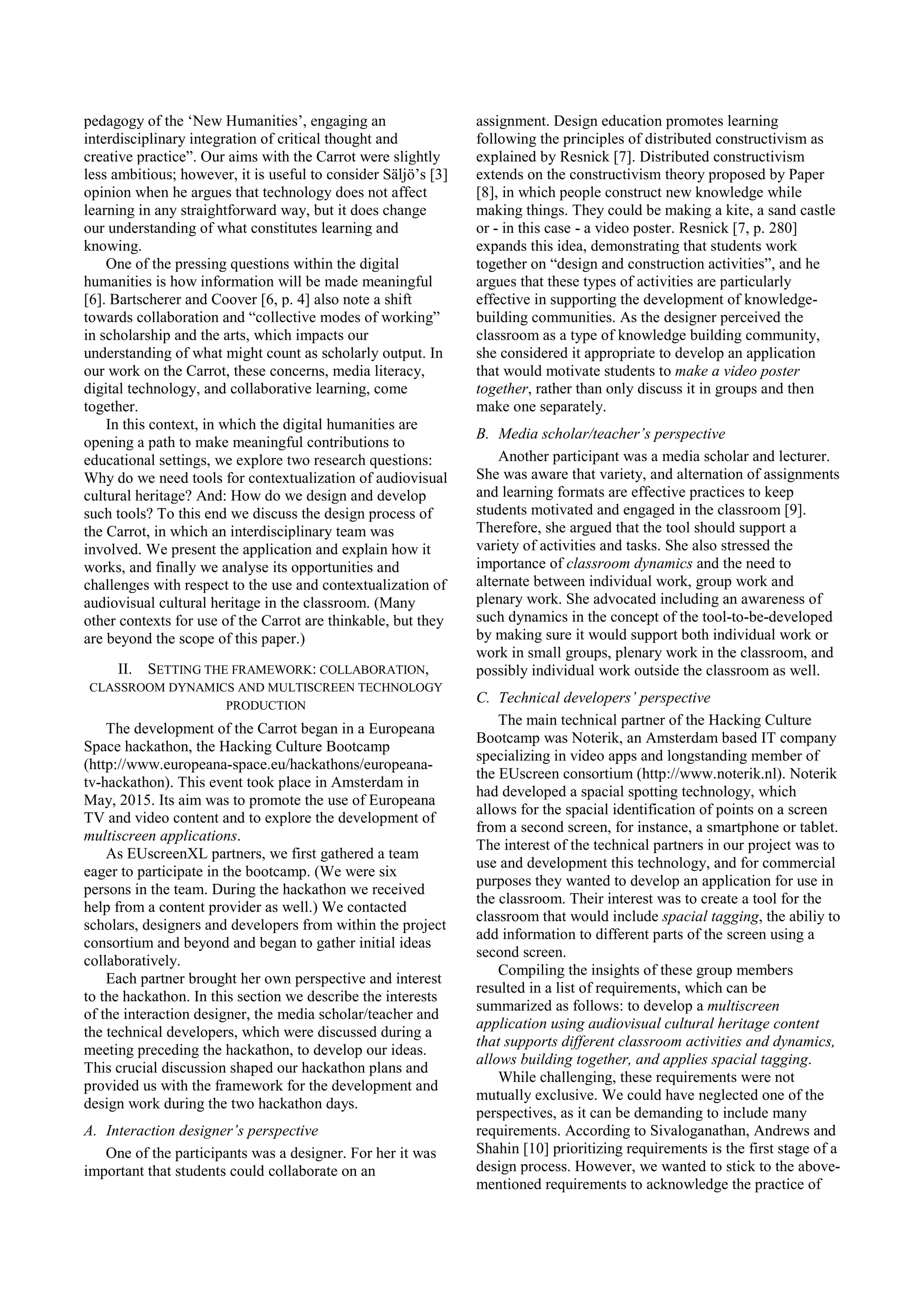 pedagogy of the ‘New Humanities’, engaging an
interdisciplinary integration of critical thought and
creative practice”. Our aims with the Carrot were slightly
less ambitious; however, it is useful to consider Säljö’s [3]
opinion when he argues that technology does not affect
learning in any straightforward way, but it does change
our understanding of what constitutes learning and
knowing.
One of the pressing questions within the digital
humanities is how information will be made meaningful
[6]. Bartscherer and Coover [6, p. 4] also note a shift
towards collaboration and “collective modes of working”
in scholarship and the arts, which impacts our
understanding of what might count as scholarly output. In
our work on the Carrot, these concerns, media literacy,
digital technology, and collaborative learning, come
together.
In this context, in which the digital humanities are
opening a path to make meaningful contributions to
educational settings, we explore two research questions:
Why do we need tools for contextualization of audiovisual
cultural heritage? And: How do we design and develop
such tools? To this end we discuss the design process of
the Carrot, in which an interdisciplinary team was
involved. We present the application and explain how it
works, and finally we analyse its opportunities and
challenges with respect to the use and contextualization of
audiovisual cultural heritage in the classroom. (Many
other contexts for use of the Carrot are thinkable, but they
are beyond the scope of this paper.)
II. SETTING THE FRAMEWORK: COLLABORATION,
CLASSROOM DYNAMICS AND MULTISCREEN TECHNOLOGY
PRODUCTION
The development of the Carrot began in a Europeana
Space hackathon, the Hacking Culture Bootcamp
(http://www.europeana-space.eu/hackathons/europeana-
tv-hackathon). This event took place in Amsterdam in
May, 2015. Its aim was to promote the use of Europeana
TV and video content and to explore the development of
multiscreen applications.
As EUscreenXL partners, we first gathered a team
eager to participate in the bootcamp. (We were six
persons in the team. During the hackathon we received
help from a content provider as well.) We contacted
scholars, designers and developers from within the project
consortium and beyond and began to gather initial ideas
collaboratively.
Each partner brought her own perspective and interest
to the hackathon. In this section we describe the interests
of the interaction designer, the media scholar/teacher and
the technical developers, which were discussed during a
meeting preceding the hackathon, to develop our ideas.
This crucial discussion shaped our hackathon plans and
provided us with the framework for the development and
design work during the two hackathon days.
A. Interaction designer’s perspective
One of the participants was a designer. For her it was
important that students could collaborate on an
assignment. Design education promotes learning
following the principles of distributed constructivism as
explained by Resnick [7]. Distributed constructivism
extends on the constructivism theory proposed by Paper
[8], in which people construct new knowledge while
making things. They could be making a kite, a sand castle
or - in this case - a video poster. Resnick [7, p. 280]
expands this idea, demonstrating that students work
together on “design and construction activities”, and he
argues that these types of activities are particularly
effective in supporting the development of knowledge-
building communities. As the designer perceived the
classroom as a type of knowledge building community,
she considered it appropriate to develop an application
that would motivate students to make a video poster
together, rather than only discuss it in groups and then
make one separately.
B. Media scholar/teacher’s perspective
Another participant was a media scholar and lecturer.
She was aware that variety, and alternation of assignments
and learning formats are effective practices to keep
students motivated and engaged in the classroom [9].
Therefore, she argued that the tool should support a
variety of activities and tasks. She also stressed the
importance of classroom dynamics and the need to
alternate between individual work, group work and
plenary work. She advocated including an awareness of
such dynamics in the concept of the tool-to-be-developed
by making sure it would support both individual work or
work in small groups, plenary work in the classroom, and
possibly individual work outside the classroom as well.
C. Technical developers’ perspective
The main technical partner of the Hacking Culture
Bootcamp was Noterik, an Amsterdam based IT company
specializing in video apps and longstanding member of
the EUscreen consortium (http://www.noterik.nl). Noterik
had developed a spacial spotting technology, which
allows for the spacial identification of points on a screen
from a second screen, for instance, a smartphone or tablet.
The interest of the technical partners in our project was to
use and development this technology, and for commercial
purposes they wanted to develop an application for use in
the classroom. Their interest was to create a tool for the
classroom that would include spacial tagging, the abiliy to
add information to different parts of the screen using a
second screen.
Compiling the insights of these group members
resulted in a list of requirements, which can be
summarized as follows: to develop a multiscreen
application using audiovisual cultural heritage content
that supports different classroom activities and dynamics,
allows building together, and applies spacial tagging.
While challenging, these requirements were not
mutually exclusive. We could have neglected one of the
perspectives, as it can be demanding to include many
requirements. According to Sivaloganathan, Andrews and
Shahin [10] prioritizing requirements is the first stage of a
design process. However, we wanted to stick to the above-
mentioned requirements to acknowledge the practice of
 