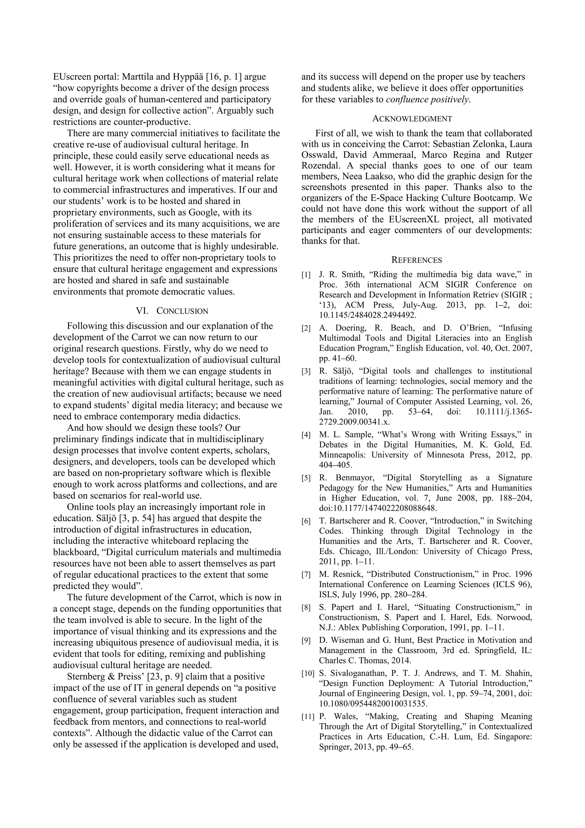 EUscreen portal: Marttila and Hyppää [16, p. 1] argue
“how copyrights become a driver of the design process
and override goals of human-centered and participatory
design, and design for collective action”. Arguably such
restrictions are counter-productive.
There are many commercial initiatives to facilitate the
creative re-use of audiovisual cultural heritage. In
principle, these could easily serve educational needs as
well. However, it is worth considering what it means for
cultural heritage work when collections of material relate
to commercial infrastructures and imperatives. If our and
our students’ work is to be hosted and shared in
proprietary environments, such as Google, with its
proliferation of services and its many acquisitions, we are
not ensuring sustainable access to these materials for
future generations, an outcome that is highly undesirable.
This prioritizes the need to offer non-proprietary tools to
ensure that cultural heritage engagement and expressions
are hosted and shared in safe and sustainable
environments that promote democratic values.
VI. CONCLUSION
Following this discussion and our explanation of the
development of the Carrot we can now return to our
original research questions. Firstly, why do we need to
develop tools for contextualization of audiovisual cultural
heritage? Because with them we can engage students in
meaningful activities with digital cultural heritage, such as
the creation of new audiovisual artifacts; because we need
to expand students’ digital media literacy; and because we
need to embrace contemporary media didactics.
And how should we design these tools? Our
preliminary findings indicate that in multidisciplinary
design processes that involve content experts, scholars,
designers, and developers, tools can be developed which
are based on non-proprietary software which is flexible
enough to work across platforms and collections, and are
based on scenarios for real-world use.
Online tools play an increasingly important role in
education. Säljö [3, p. 54] has argued that despite the
introduction of digital infrastructures in education,
including the interactive whiteboard replacing the
blackboard, “Digital curriculum materials and multimedia
resources have not been able to assert themselves as part
of regular educational practices to the extent that some
predicted they would”.
The future development of the Carrot, which is now in
a concept stage, depends on the funding opportunities that
the team involved is able to secure. In the light of the
importance of visual thinking and its expressions and the
increasing ubiquitous presence of audiovisual media, it is
evident that tools for editing, remixing and publishing
audiovisual cultural heritage are needed.
Sternberg & Preiss’ [23, p. 9] claim that a positive
impact of the use of IT in general depends on “a positive
confluence of several variables such as student
engagement, group participation, frequent interaction and
feedback from mentors, and connections to real-world
contexts”. Although the didactic value of the Carrot can
only be assessed if the application is developed and used,
and its success will depend on the proper use by teachers
and students alike, we believe it does offer opportunities
for these variables to confluence positively.
ACKNOWLEDGMENT
First of all, we wish to thank the team that collaborated
with us in conceiving the Carrot: Sebastian Zelonka, Laura
Osswald, David Ammeraal, Marco Regina and Rutger
Rozendal. A special thanks goes to one of our team
members, Neea Laakso, who did the graphic design for the
screenshots presented in this paper. Thanks also to the
organizers of the E-Space Hacking Culture Bootcamp. We
could not have done this work without the support of all
the members of the EUscreenXL project, all motivated
participants and eager commenters of our developments:
thanks for that.
REFERENCES
[1] J. R. Smith, “Riding the multimedia big data wave,” in
Proc. 36th international ACM SIGIR Conference on
Research and Development in Information Retriev (SIGIR ;
‘13), ACM Press, July-Aug. 2013, pp. 1–2, doi:
10.1145/2484028.2494492.
[2] A. Doering, R. Beach, and D. O’Brien, “Infusing
Multimodal Tools and Digital Literacies into an English
Education Program,” English Education, vol. 40, Oct. 2007,
pp. 41–60.
[3] R. Säljö, “Digital tools and challenges to institutional
traditions of learning: technologies, social memory and the
performative nature of learning: The performative nature of
learning,” Journal of Computer Assisted Learning, vol. 26,
Jan. 2010, pp. 53–64, doi: 10.1111/j.1365-
2729.2009.00341.x.
[4] M. L. Sample, “What’s Wrong with Writing Essays,” in
Debates in the Digital Humanities, M. K. Gold, Ed.
Minneapolis: University of Minnesota Press, 2012, pp.
404–405.
[5] R. Benmayor, “Digital Storytelling as a Signature
Pedagogy for the New Humanities,” Arts and Humanities
in Higher Education, vol. 7, June 2008, pp. 188–204,
doi:10.1177/1474022208088648.
[6] T. Bartscherer and R. Coover, “Introduction,” in Switching
Codes. Thinking through Digital Technology in the
Humanities and the Arts, T. Bartscherer and R. Coover,
Eds. Chicago, Ill./London: University of Chicago Press,
2011, pp. 1–11.
[7] M. Resnick, “Distributed Constructionism,” in Proc. 1996
International Conference on Learning Sciences (ICLS 96),
ISLS, July 1996, pp. 280–284.
[8] S. Papert and I. Harel, “Situating Constructionism,” in
Constructionism, S. Papert and I. Harel, Eds. Norwood,
N.J.: Ablex Publishing Corporation, 1991, pp. 1–11.
[9] D. Wiseman and G. Hunt, Best Practice in Motivation and
Management in the Classroom, 3rd ed. Springfield, IL:
Charles C. Thomas, 2014.
[10] S. Sivaloganathan, P. T. J. Andrews, and T. M. Shahin,
“Design Function Deployment: A Tutorial Introduction,”
Journal of Engineering Design, vol. 1, pp. 59–74, 2001, doi:
10.1080/09544820010031535.
[11] P. Wales, “Making, Creating and Shaping Meaning
Through the Art of Digital Storytelling,” in Contextualized
Practices in Arts Education, C.-H. Lum, Ed. Singapore:
Springer, 2013, pp. 49–65.
 