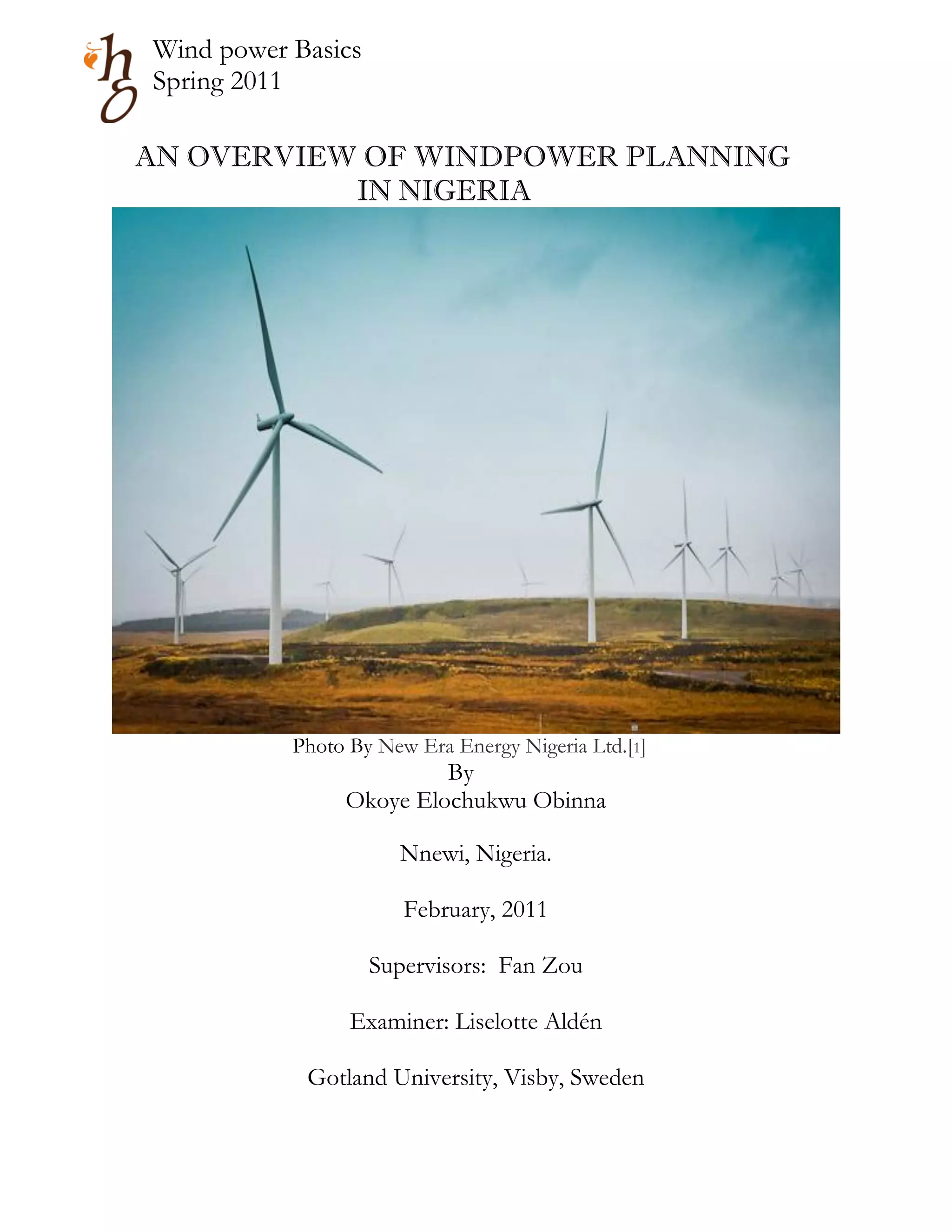 Wind power Basics
Spring 2011

AN OVERVIEW OF WINDPOWER PLANNING
           IN NIGERIA




           Photo By New Era Energy Nigeria Ltd.[1]
                         By
                Okoye Elochukwu Obinna

                      Nnewi, Nigeria.

                       February, 2011

                    Supervisors: Fan Zou

                 Examiner: Liselotte Aldén

            Gotland University, Visby, Sweden
 