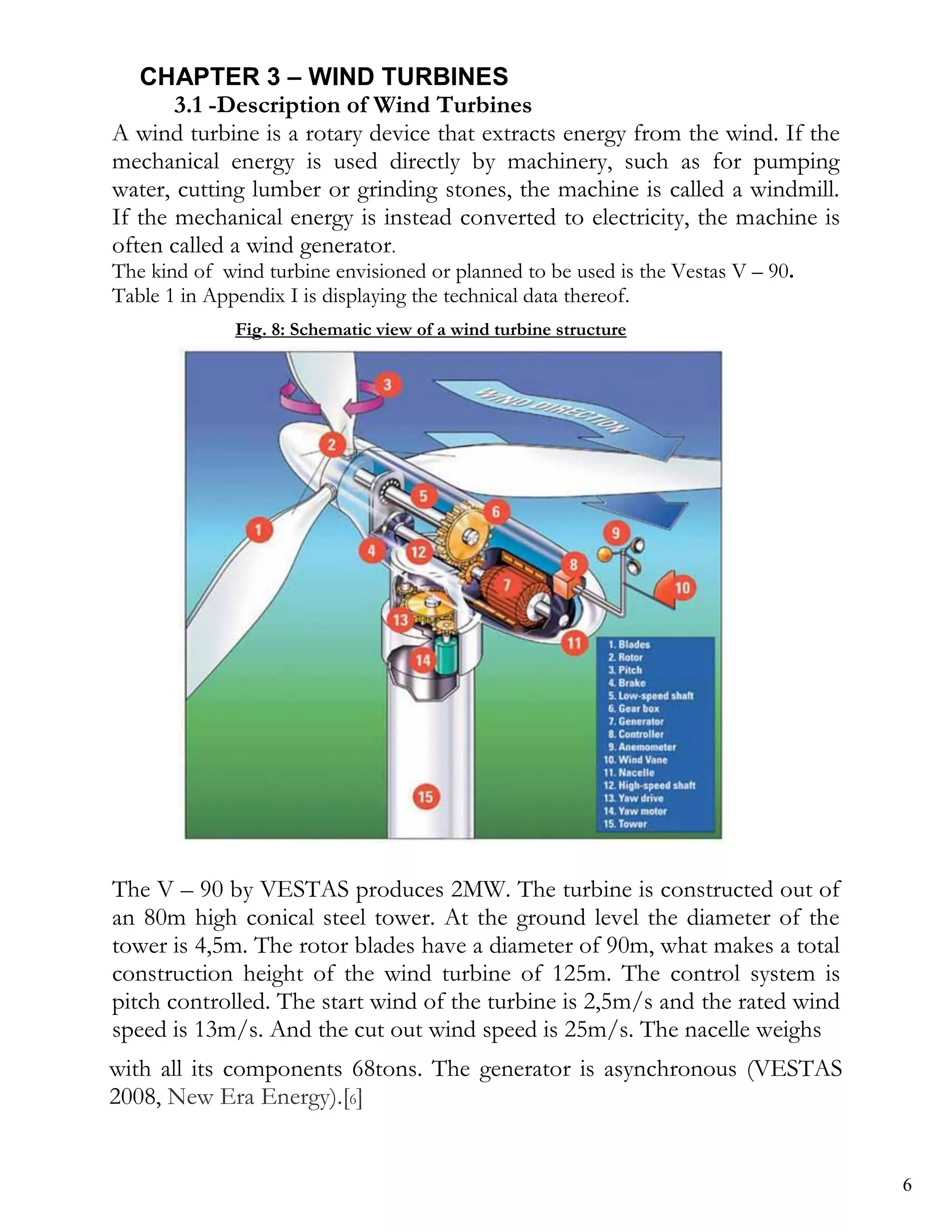 CHAPTER 3 – WIND TURBINES
       3.1 -Description of Wind Turbines
A wind turbine is a rotary device that extracts energy from the wind. If the
mechanical energy is used directly by machinery, such as for pumping
water, cutting lumber or grinding stones, the machine is called a windmill.
If the mechanical energy is instead converted to electricity, the machine is
often called a wind generator.
The kind of wind turbine envisioned or planned to be used is the Vestas V – 90.
Table 1 in Appendix I is displaying the technical data thereof.
              Fig. 8: Schematic view of a wind turbine structure




The V – 90 by VESTAS produces 2MW. The turbine is constructed out of
an 80m high conical steel tower. At the ground level the diameter of the
tower is 4,5m. The rotor blades have a diameter of 90m, what makes a total
construction height of the wind turbine of 125m. The control system is
pitch controlled. The start wind of the turbine is 2,5m/s and the rated wind
speed is 13m/s. And the cut out wind speed is 25m/s. The nacelle weighs
with all its components 68tons. The generator is asynchronous (VESTAS
2008,Installation of Wind Turbines
3.2- New Era Energy).[6]


                                                                                  6
 