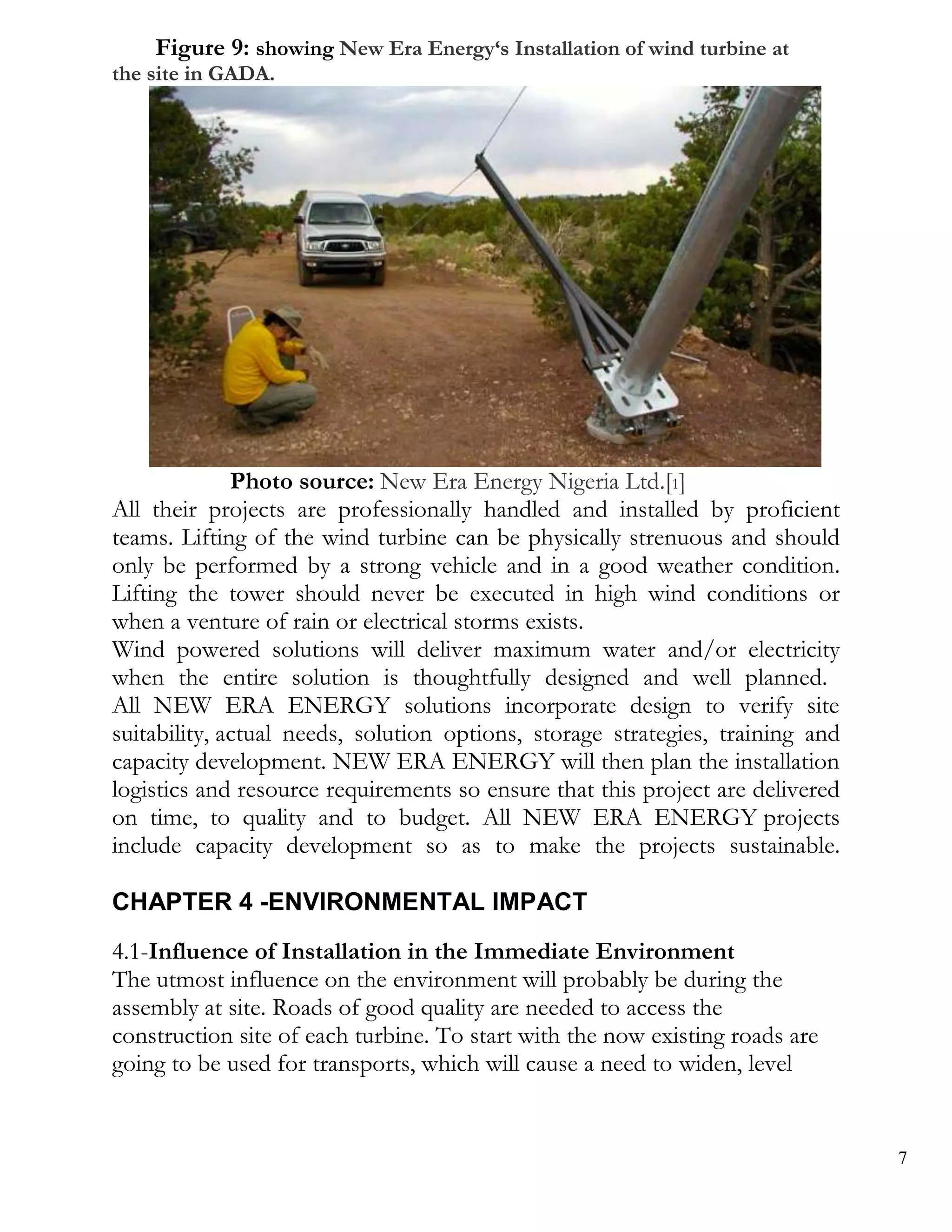 Figure 9: showing New Era Energy‘s Installation of wind turbine at
the site in GADA.




              Photo source: New Era Energy Nigeria Ltd.[1]
All their projects are professionally handled and installed by proficient
teams. Lifting of the wind turbine can be physically strenuous and should
only be performed by a strong vehicle and in a good weather condition.
Lifting the tower should never be executed in high wind conditions or
when a venture of rain or electrical storms exists.
Wind powered solutions will deliver maximum water and/or electricity
when the entire solution is thoughtfully designed and well planned.
All NEW ERA ENERGY solutions incorporate design to verify site
suitability, actual needs, solution options, storage strategies, training and
capacity development. NEW ERA ENERGY will then plan the installation
logistics and resource requirements so ensure that this project are delivered
on time, to quality and to budget. All NEW ERA ENERGY projects
include capacity development so as to make the projects sustainable.

CHAPTER 4 -ENVIRONMENTAL IMPACT
4.1-Influence of Installation in the Immediate Environment
The utmost influence on the environment will probably be during the
assembly at site. Roads of good quality are needed to access the
construction site of each turbine. To start with the now existing roads are
going to be used for transports, which will cause a need to widen, level


                                                                                7
 