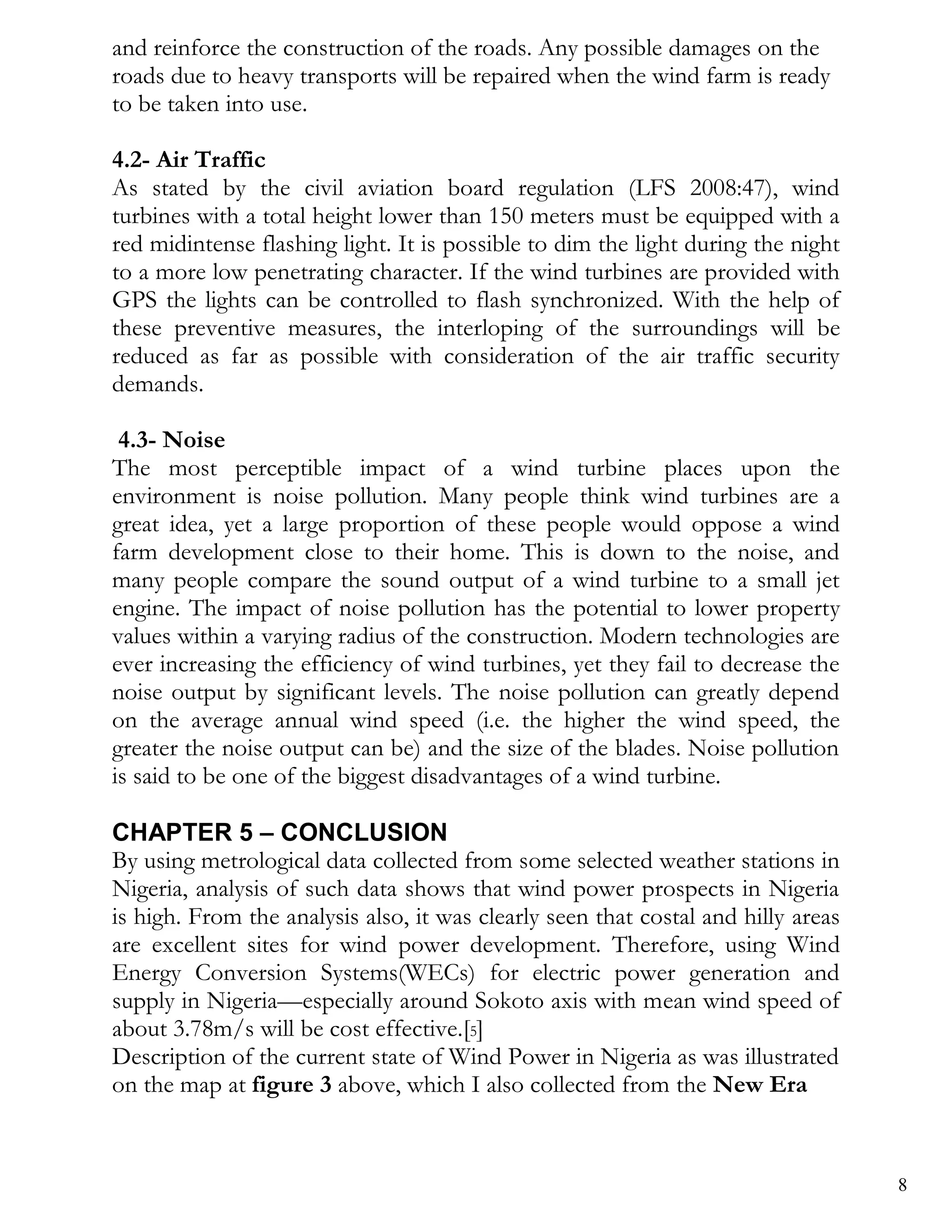 and reinforce the construction of the roads. Any possible damages on the
roads due to heavy transports will be repaired when the wind farm is ready
to be taken into use.

4.2- Air Traffic
As stated by the civil aviation board regulation (LFS 2008:47), wind
turbines with a total height lower than 150 meters must be equipped with a
red midintense flashing light. It is possible to dim the light during the night
to a more low penetrating character. If the wind turbines are provided with
GPS the lights can be controlled to flash synchronized. With the help of
these preventive measures, the interloping of the surroundings will be
reduced as far as possible with consideration of the air traffic security
demands.

 4.3- Noise
The most perceptible impact of a wind turbine places upon the
environment is noise pollution. Many people think wind turbines are a
great idea, yet a large proportion of these people would oppose a wind
farm development close to their home. This is down to the noise, and
many people compare the sound output of a wind turbine to a small jet
engine. The impact of noise pollution has the potential to lower property
values within a varying radius of the construction. Modern technologies are
ever increasing the efficiency of wind turbines, yet they fail to decrease the
noise output by significant levels. The noise pollution can greatly depend
on the average annual wind speed (i.e. the higher the wind speed, the
greater the noise output can be) and the size of the blades. Noise pollution
is said to be one of the biggest disadvantages of a wind turbine.

CHAPTER 5 – CONCLUSION
By using metrological data collected from some selected weather stations in
Nigeria, analysis of such data shows that wind power prospects in Nigeria
is high. From the analysis also, it was clearly seen that costal and hilly areas
are excellent sites for wind power development. Therefore, using Wind
Energy Conversion Systems(WECs) for electric power generation and
supply in Nigeria—especially around Sokoto axis with mean wind speed of
about 3.78m/s will be cost effective.[5]
Description of the current state of Wind Power in Nigeria as was illustrated
on the map at figure 3 above, which I also collected from the New Era


                                                                                   8
 