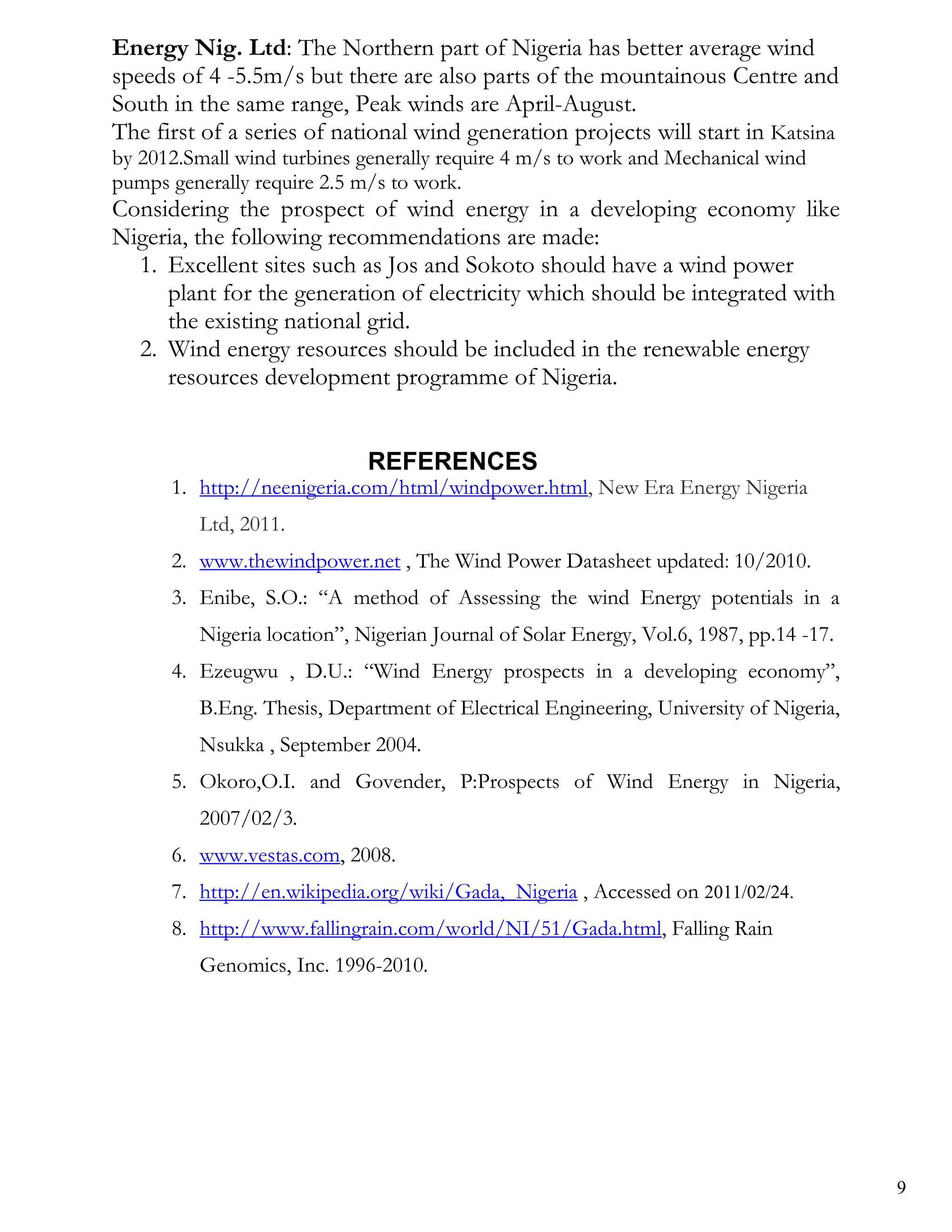 Energy Nig. Ltd: The Northern part of Nigeria has better average wind
speeds of 4 -5.5m/s but there are also parts of the mountainous Centre and
South in the same range, Peak winds are April-August.
The first of a series of national wind generation projects will start in Katsina
by 2012.Small wind turbines generally require 4 m/s to work and Mechanical wind
pumps generally require 2.5 m/s to work.
Considering the prospect of wind energy in a developing economy like
Nigeria, the following recommendations are made:
  1. Excellent sites such as Jos and Sokoto should have a wind power
     plant for the generation of electricity which should be integrated with
     the existing national grid.
  2. Wind energy resources should be included in the renewable energy
     resources development programme of Nigeria.


                             REFERENCES
      1. http://neenigeria.com/html/windpower.html, New Era Energy Nigeria
         Ltd, 2011.
      2. www.thewindpower.net , The Wind Power Datasheet updated: 10/2010.
      3. Enibe, S.O.: ―A method of Assessing the wind Energy potentials in a
         Nigeria location‖, Nigerian Journal of Solar Energy, Vol.6, 1987, pp.14 -17.
      4. Ezeugwu , D.U.: ―Wind Energy prospects in a developing economy‖,
         B.Eng. Thesis, Department of Electrical Engineering, University of Nigeria,
         Nsukka , September 2004.
      5. Okoro,O.I. and Govender, P:Prospects of Wind Energy in Nigeria,
         2007/02/3.
      6. www.vestas.com, 2008.
      7. http://en.wikipedia.org/wiki/Gada,_Nigeria , Accessed on 2011/02/24.
      8. http://www.fallingrain.com/world/NI/51/Gada.html, Falling Rain
         Genomics, Inc. 1996-2010.




                                                                                        9
 