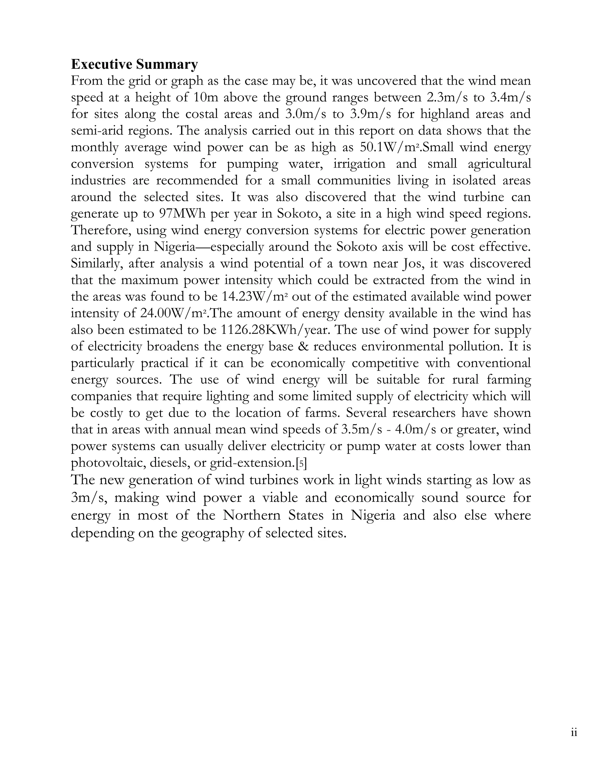 Executive Summary
From the grid or graph as the case may be, it was uncovered that the wind mean
speed at a height of 10m above the ground ranges between 2.3m/s to 3.4m/s
for sites along the costal areas and 3.0m/s to 3.9m/s for highland areas and
semi-arid regions. The analysis carried out in this report on data shows that the
monthly average wind power can be as high as 50.1W/m².Small wind energy
conversion systems for pumping water, irrigation and small agricultural
industries are recommended for a small communities living in isolated areas
around the selected sites. It was also discovered that the wind turbine can
generate up to 97MWh per year in Sokoto, a site in a high wind speed regions.
Therefore, using wind energy conversion systems for electric power generation
and supply in Nigeria—especially around the Sokoto axis will be cost effective.
Similarly, after analysis a wind potential of a town near Jos, it was discovered
that the maximum power intensity which could be extracted from the wind in
the areas was found to be 14.23W/m² out of the estimated available wind power
intensity of 24.00W/m².The amount of energy density available in the wind has
also been estimated to be 1126.28KWh/year. The use of wind power for supply
of electricity broadens the energy base & reduces environmental pollution. It is
particularly practical if it can be economically competitive with conventional
energy sources. The use of wind energy will be suitable for rural farming
companies that require lighting and some limited supply of electricity which will
be costly to get due to the location of farms. Several researchers have shown
that in areas with annual mean wind speeds of 3.5m/s - 4.0m/s or greater, wind
power systems can usually deliver electricity or pump water at costs lower than
photovoltaic, diesels, or grid-extension.[5]
The new generation of wind turbines work in light winds starting as low as
3m/s, making wind power a viable and economically sound source for
energy in most of the Northern States in Nigeria and also else where
depending on the geography of selected sites.




                                                                                    ii
 