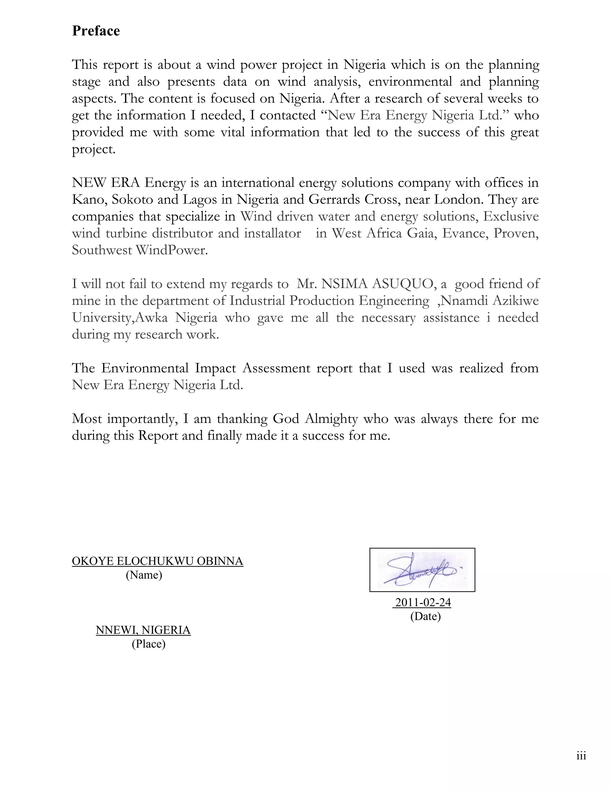 Preface

This report is about a wind power project in Nigeria which is on the planning
stage and also presents data on wind analysis, environmental and planning
aspects. The content is focused on Nigeria. After a research of several weeks to
get the information I needed, I contacted ―New Era Energy Nigeria Ltd.‖ who
provided me with some vital information that led to the success of this great
project.

NEW ERA Energy is an international energy solutions company with offices in
Kano, Sokoto and Lagos in Nigeria and Gerrards Cross, near London. They are
companies that specialize in Wind driven water and energy solutions, Exclusive
wind turbine distributor and installator in West Africa Gaia, Evance, Proven,
Southwest WindPower.

I will not fail to extend my regards to Mr. NSIMA ASUQUO, a good friend of
mine in the department of Industrial Production Engineering ,Nnamdi Azikiwe
University,Awka Nigeria who gave me all the necessary assistance i needed
during my research work.

The Environmental Impact Assessment report that I used was realized from
New Era Energy Nigeria Ltd.

Most importantly, I am thanking God Almighty who was always there for me
during this Report and finally made it a success for me.




OKOYE ELOCHUKWU OBINNA
       (Name)

                                                       2011-02-24
                                                          (Date)
    NNEWI, NIGERIA
        (Place)




                                                                                   iii
 