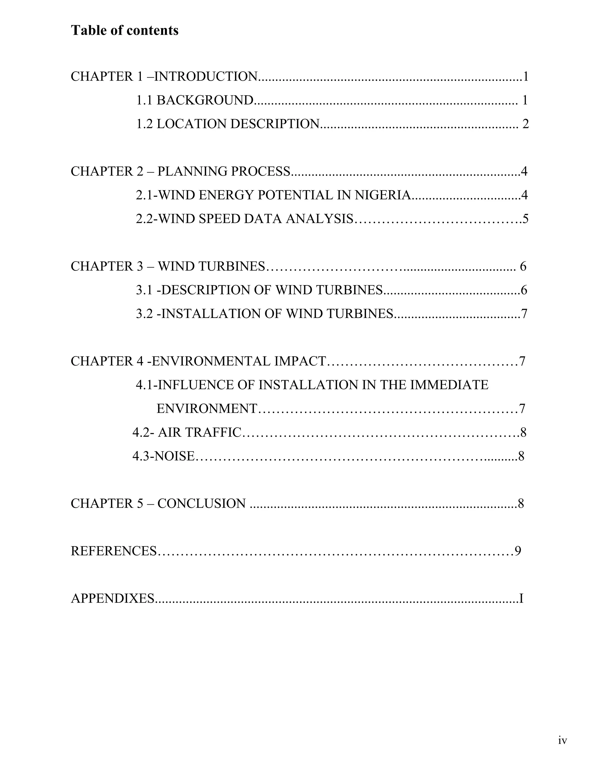 Table of contents


CHAPTER 1 –INTRODUCTION.............................................................................1
                1.1 BACKGROUND............................................................................. 1
                1.2 LOCATION DESCRIPTION.......................................................... 2


CHAPTER 2 – PLANNING PROCESS...................................................................4
                2.1-WIND ENERGY POTENTIAL IN NIGERIA................................4
                2.2-WIND SPEED DATA ANALYSIS……………………………….5


CHAPTER 3 – WIND TURBINES…………………………................................. 6
                3.1 -DESCRIPTION OF WIND TURBINES........................................6
                3.2 -INSTALLATION OF WIND TURBINES.....................................7


CHAPTER 4 -ENVIRONMENTAL IMPACT……………………………………7
                4.1-INFLUENCE OF INSTALLATION IN THE IMMEDIATE
                      ENVIRONMENT…………………………………………………7
               4.2- AIR TRAFFIC…………………………………………………….8
               4.3-NOISE………………………………………………………..........8


CHAPTER 5 – CONCLUSION ..............................................................................8


REFERENCES……………………………………………………………………9


APPENDIXES..........................................................................................................I




                                                                                                                        iv
 