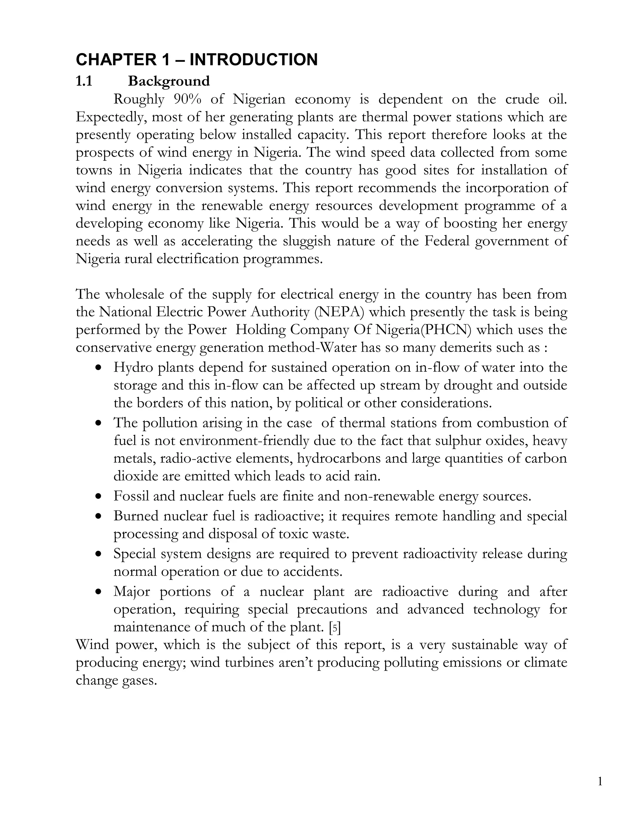 CHAPTER 1 – INTRODUCTION
1.1      Background
      Roughly 90% of Nigerian economy is dependent on the crude oil.
Expectedly, most of her generating plants are thermal power stations which are
presently operating below installed capacity. This report therefore looks at the
prospects of wind energy in Nigeria. The wind speed data collected from some
towns in Nigeria indicates that the country has good sites for installation of
wind energy conversion systems. This report recommends the incorporation of
wind energy in the renewable energy resources development programme of a
developing economy like Nigeria. This would be a way of boosting her energy
needs as well as accelerating the sluggish nature of the Federal government of
Nigeria rural electrification programmes.

The wholesale of the supply for electrical energy in the country has been from
the National Electric Power Authority (NEPA) which presently the task is being
performed by the Power Holding Company Of Nigeria(PHCN) which uses the
conservative energy generation method-Water has so many demerits such as :
    Hydro plants depend for sustained operation on in-flow of water into the
      storage and this in-flow can be affected up stream by drought and outside
      the borders of this nation, by political or other considerations.
    The pollution arising in the case of thermal stations from combustion of
      fuel is not environment-friendly due to the fact that sulphur oxides, heavy
      metals, radio-active elements, hydrocarbons and large quantities of carbon
      dioxide are emitted which leads to acid rain.
    Fossil and nuclear fuels are finite and non-renewable energy sources.
    Burned nuclear fuel is radioactive; it requires remote handling and special
      processing and disposal of toxic waste.
    Special system designs are required to prevent radioactivity release during
      normal operation or due to accidents.
    Major portions of a nuclear plant are radioactive during and after
      operation, requiring special precautions and advanced technology for
      maintenance of much of the plant. [5]
Wind power, which is the subject of this report, is a very sustainable way of
producing energy; wind turbines aren’t producing polluting emissions or climate
change gases.




                                                                                    1
 