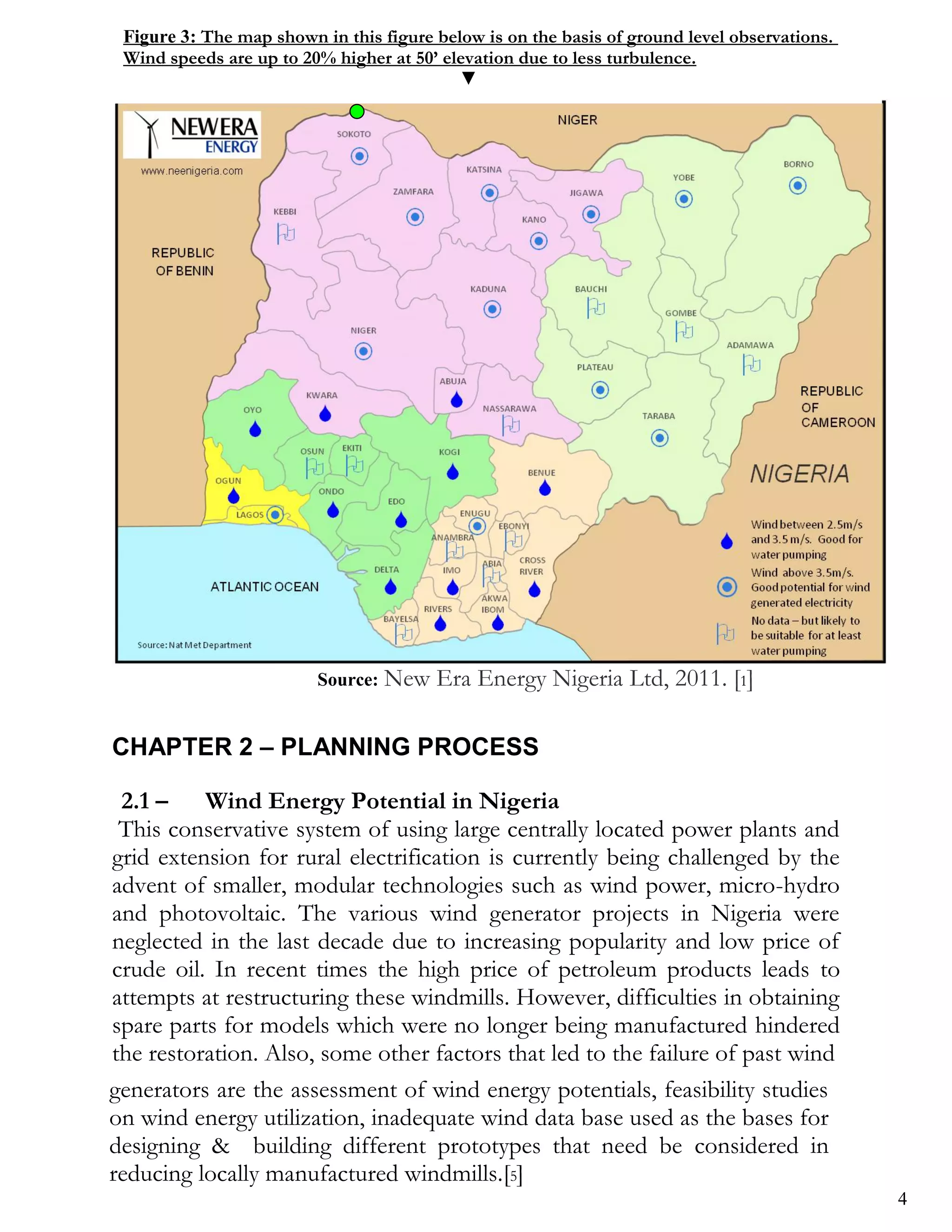 Figure 3: The map shown in this figure below is on the basis of ground level observations.
 Wind speeds are up to 20% higher at 50’ elevation due to less turbulence.
                                           ▼




                         Source: New    Era Energy Nigeria Ltd, 2011. [1]

CHAPTER 2 – PLANNING PROCESS

 2.1 –    Wind Energy Potential in Nigeria
 This conservative system of using large centrally located power plants and
grid extension for rural electrification is currently being challenged by the
advent of smaller, modular technologies such as wind power, micro-hydro
and photovoltaic. The various wind generator projects in Nigeria were
neglected in the last decade due to increasing popularity and low price of
crude oil. In recent times the high price of petroleum products leads to
attempts at restructuring these windmills. However, difficulties in obtaining
spare parts for models which were no longer being manufactured hindered
the restoration. Also, some other factors that led to the failure of past wind
generators are the assessment of wind energy potentials, feasibility studies
on wind energy utilization, inadequate wind data base used as the bases for
designing & building different prototypes that need be considered in
reducing locally manufactured windmills.[5]
                                                                                              4
 
