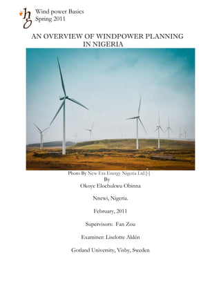 Wind power Basics
Spring 2011

AN OVERVIEW OF WINDPOWER PLANNING
           IN NIGERIA




           Photo By New Era Energy Nigeria Ltd.[1]
                         By
                Okoye Elochukwu Obinna

                      Nnewi, Nigeria.

                       February, 2011

                    Supervisors: Fan Zou

                 Examiner: Liselotte Aldén

            Gotland University, Visby, Sweden
 