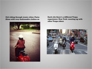 Girl riding through iconic cities: Paris:
Alone with very fashionable clothes on
Each city there’s a different Vespa
exper...