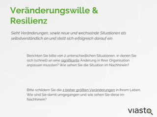 Veränderungswille &
Resilienz
Sieht Veränderungen, sowie neue und wechselnde Situationen als
selbstverständlich an und stellt sich erfolgreich darauf ein
Berichten Sie bitte von 2 unterschiedlichen Situationen, in denen Sie
sich (schnell) an eine signifikante Änderung in Ihrer Organisation
anpassen mussten? Wie sehen Sie die Situation im Nachhinein?
Bitte schildern Sie die 2 bisher größten Veränderungen in Ihrem Leben.
Wie sind Sie damit umgegangen und wie sehen Sie diese im
Nachhinein?
 