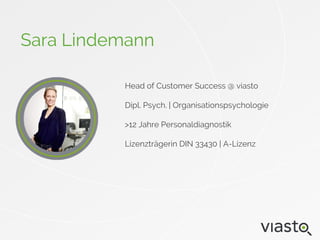 Head of Customer Success @ viasto
Dipl. Psych. | Organisationspsychologie
>12 Jahre Personaldiagnostik
Lizenzträgerin DIN 33430 | A-Lizenz
Sara Lindemann
 