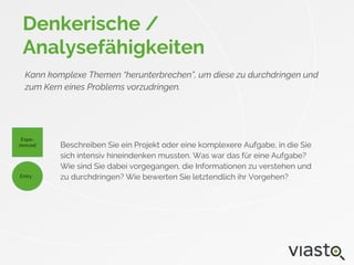 Denkerische /
Analysefähigkeiten
Kann komplexe Themen “herunterbrechen”, um diese zu durchdringen und
zum Kern eines Problems vorzudringen.
Beschreiben Sie ein Projekt oder eine komplexere Aufgabe, in die Sie
sich intensiv hineindenken mussten. Was war das für eine Aufgabe?
Wie sind Sie dabei vorgegangen, die Informationen zu verstehen und
zu durchdringen? Wie bewerten Sie letztendlich ihr Vorgehen?
Expe-
rienced
Entry
 