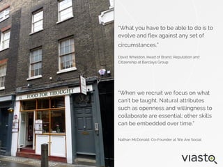 “What you have to be able to do is to
evolve and flex against any set of
circumstances.”
David Wheldon, Head of Brand, Reputation and
Citizenship at Barclays Group
“When we recruit we focus on what
can’t be taught. Natural attributes
such as openness and willingness to
collaborate are essential; other skills
can be embedded over time.”
Nathan McDonald, Co-Founder at We Are Social
 
