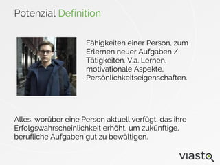 Potenzial Definition
Alles, worüber eine Person aktuell verfügt, das ihre
Erfolgswahrscheinlichkeit erhöht, um zukünftige,
berufliche Aufgaben gut zu bewältigen.
Fähigkeiten einer Person, zum
Erlernen neuer Aufgaben /
Tätigkeiten. V.a. Lernen,
motivationale Aspekte,
Persönlichkeitseigenschaften.
 