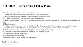 The following places shall be deemed as public places:
(A)The bodies, institutions or offices of the State and of the Government,
(B) Educational institutions, libraries, training and health related institutions,
(C) Airport, airlines service and vehicles of public transportation,
(D) Child Welfare Homes, Child Care Centers, Hermitage for senior citizens (Bridhashram), Orphanage, Children Park and
Club,
(E) Public latrines,
F) Workplace of industries and factories, Clarification: For the purpose of this Part, workplace means an office or space
allocated by the industry and factory to perform the function. (G) Cinema hall, cultural centers and theatres,
(H) Hotel, motel, resort, restaurant, bar, dining hall, canteen, lodge, hostel and guest houses,
(I) Stadium, covered halls, gymnasium, swimming pool and pool houses,
(J) Departmental store and mini market,
K) Pilgrimage and religious places,
(L) Waiting-space for public vehicle and ticket counter.
Road is not mentioned
SECTION 3: To be deemed Public Places:
9/27/2023 20
 