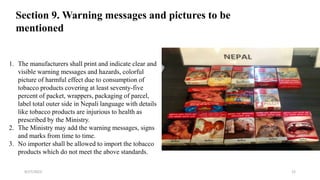 1. The manufacturers shall print and indicate clear and
visible warning messages and hazards, colorful
picture of harmful effect due to consumption of
tobacco products covering at least seventy-five
percent of packet, wrappers, packaging of parcel,
label total outer side in Nepali language with details
like tobacco products are injurious to health as
prescribed by the Ministry.
2. The Ministry may add the warning messages, signs
and marks from time to time.
3. No importer shall be allowed to import the tobacco
products which do not meet the above standards.
Section 9. Warning messages and pictures to be
mentioned
9/27/2023 22
 
