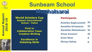 Sunbeam School
Mughalsarai
World Scholars Cup
Radiant International
School - Patna
First in
Collaborative Team
Creative Writing
Excellence in
Debating Skills
Participants
Anushka Srivastava
Darshika Maheshwari
Divya Vanwari
Eram Naaz
Shreya Sahay
AnnualReport
2018-19 Sunbeam School
Mughalsarai
XIAnshika Raghuvanshi
XI
XI
XI
X
X
AnnualReport
2018-19
 