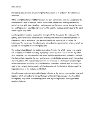 Chloe Whittle
the footage back the clips of us miming the chorus seem to fit and don’t draw too much
attention.
While editing the chorus I had to make sure the clips were in time with the song or else the
video wouldn’t flow as well as it should. When some people were miming their mouths
weren’t in time with song therefore I had to go out and film more people singing the same
line and hoping they would be more in sync. This wasn’t a massive concern due to the fact it
didn’t happen very often.
Another problem we came across while filming both the chorus and the verses was the
lighting. Some of the clips were very dark and required me to increase the brightness to
make them clearer while other clips were too bright and required me to reduce the
brightness. The camera we filmed with also allowed us to make the shots brighter which we
figured out during one of our filming sessions.
The software I used to edit my footage was Adobe Premier Pro which I found very easy to
use and adapt too. When importing my footage I found out that I had to render my video
after every few clips due to the fact the sound and clips wouldn’t work otherwise. Some of
the clips we had especially the ones for the verses needed to be rescaled which Premier Pro
allowed us to do. This was very easy to learn and consisted of selecting the clip clicking on
effect controls and increasing the scale of the clip. However a problem with increasing the
scale of the clip was that the quality off the clips reduced. On the bright side this wasn’t a
big problem due to the fact you couldn’t tell.
Overall I am very pleased with my final video edit due to the fact my team worked very well
together which allowed us to film our footage while enjoying ourselves. I also found the
editing fairly easy which allowed me push on with my editing without waiting on other
people to help me.
 