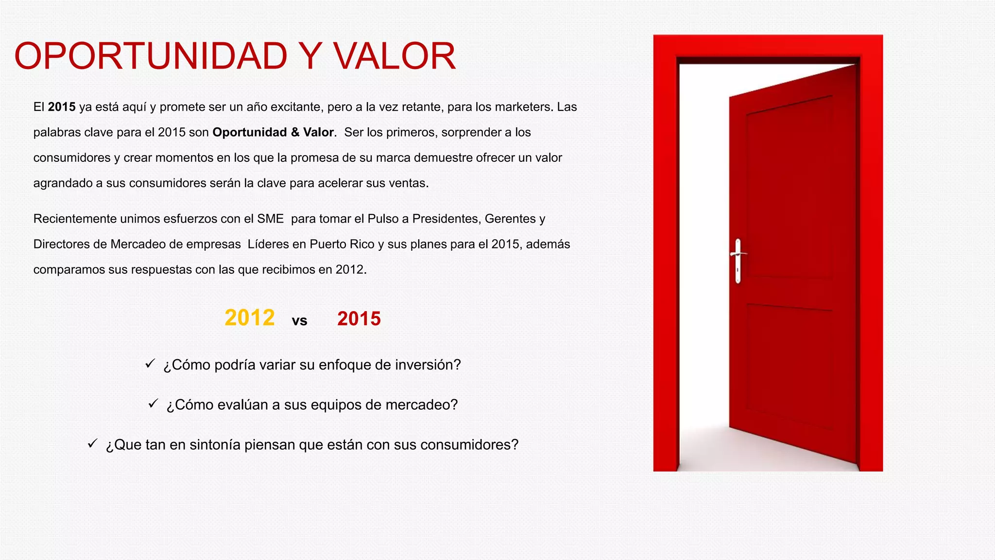 OPORTUNIDAD Y VALOR
El 2015 ya está aquí y promete ser un año excitante, pero a la vez retante, para los marketers. Las
palabras clave para el 2015 son Oportunidad & Valor. Ser los primeros, sorprender a los
consumidores y crear momentos en los que la promesa de su marca demuestre ofrecer un valor
agrandado a sus consumidores serán la clave para acelerar sus ventas.
Recientemente unimos esfuerzos con el SME para tomar el Pulso a Presidentes, Gerentes y
Directores de Mercadeo de empresas Líderes en Puerto Rico y sus planes para el 2015, además
comparamos sus respuestas con las que recibimos en 2012.
2012 vs 2015
¿Cómo podría variar su enfoque de inversión?
¿Cómo evalúan a sus equipos de mercadeo?
¿Que tan en sintonía piensan que están con sus consumidores?