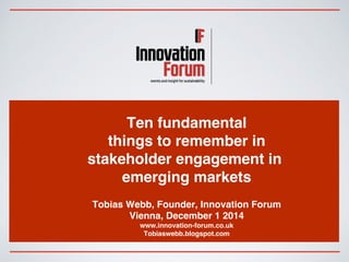 Ten fundamental 
things to remember in 
stakeholder engagement in 
emerging markets 
Tobias Webb, Founder, Innovation Forum 
Vienna, December 1 2014 
www.innovation-forum.co.uk 
Tobiaswebb.blogspot.com 
 