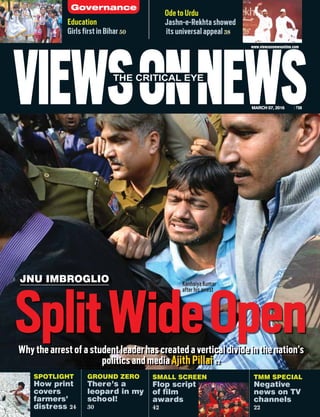 JNU IMBROGLIO
VIEWSONNEWSMARCH 07, 2016 `50
THE CRITICAL EYE
www.viewsonnewsonline.com
Ode to Urdu
Jashn-e-Rekhta showed
its universal appeal 38
Education
Girls first in Bihar 50
SMALL SCREEN
Flop script
of film
awards
42
TMM SPECIAL
Negative
news on TV
channels
22
SplitWideOpen12
GROUND ZERO
There’s a
leopard in my
school!
30
111111111112222222222222222
Why the arrest of a student leader has created a vertical divide in the nation’s
politics and media Ajith Pillai 12
SPOTLIGHT
How print
covers
farmers’
distress 24
Governance
Kanhaiya Kumar
after his arrest
 