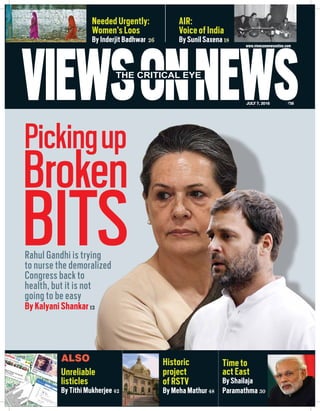 VIEWSONNEWSJULY 7, 2016 `50
THE CRITICAL EYE
www.viewsonnewsonline.com
AIR:
Voice of India
By Sunil Saxena 18
Needed Urgently:
Women’s Loos
By Inderjit Badhwar 26
Rahul Gandhi is trying
to nurse the demoralized
Congress back to
health, but it is not
going to be easy
By Kalyani Shankar12
Pickingup
BITS
Unreliable
listicles
By Tithi Mukherjee 42
Historic
project
of RSTV
By Meha Mathur 48
Time to
act East
By Shailaja
Paramathma 30
ALSO
Broken
 