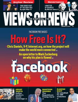 FACEBOOKFREEBASICS
VIEWSONNEWSJANUARY 22, 2016 `50
www.viewsonnewsonline.com
A MATTER
OF DEGREES
By Bikram Vohra 50
TAKE IDIOCY OUT
OF THE IDIOT BOX
By Ajith Pillai 40
RAKESH
DIXIT
Ad windfall
for MP
websites
22
HowFreeIsIt?
MANTOSH
SHARMA
The
Republican
Trump Card
28
MAMA
SH
Th
Re
Tr
28
ChrisDaniels,V-P,Internet.org,onhowtheprojectwill
maketheworldmoreconnected12
AnopenlettertoMarkZuckerberg
onwhyhisplanisflawed16
Anchor Review Governance
ABHAY
VAIDYA
Indian
media’s
terror
coverage 20
 