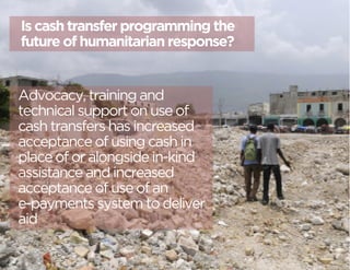 Is cash transfer programming the 
future of humanitarian response? 
Advocacy, training and 
technical support on use of 
cash transfers has increased 
acceptance of using cash in 
place of or alongside in-kind 
assistance and increased 
acceptance of use of an 
e-payments system to deliver 
aid 
 
