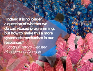 “Indeed it is no longer 
a question of whether we 
do cash-based programming, 
but how to make this a more 
systematic mechanism in our 
responses.” 
- Scott DiPretoro, Disaster 
Management Delegate 
 