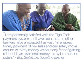 “I am personally satisfied with the Tigo Cash payment system and have seen that the other farmers have embraced it as well. I’m ensured timely payment of my sales and can safely move around with my money without any fear of getting robbed. I can also send money to my brother and sisters.” - Eric Glatse, participating farmer 
photo credit: ASI  