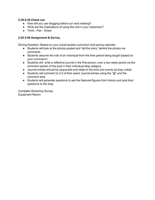 2:30-2:45 Check out
   ● How will you use blogging before our next meeting?
   ● What are the implications of using this tool in your classroom?
   ● Think - Pair - Share

2:45-3:00 Assignment & Survey

Driving Question: Based on your social studies curriculum and pacing calendar:
    ● Students will look at the photos posted and “tell the story” behind the photos via
        comments.
    ● Students assume the role of an individual from the time period being taught (based on
        your curriculum)
    ● Students will write a reflective journal in the first person, over a two week period via the
        comment section of the post in their individual blog category
    ● Journal entries should be sequential and relate to the time and events as they unfold
    ● Students will comment to 2-3 of their peers’ journal entries using the “@” and the
        comment area
    ● Students will generate questions to ask the featured figures from history and post their
        questions to the blog

Complete Workshop Survey
Equipment Return
 
