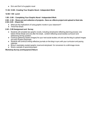 ●   Do’s and Don’t of a graphic novel

11:30- 12:00 - Creating Your Graphic Novel - Independent Work

12:00- 1:00 Lunch

1:00 - 2:00 - Completing Your Graphic Novel - Independent Work
2:00 - 2:30 - Share-out and collection of projects - Save as a Movie project and upload to Host site.
2:30- 2:45 - Check Out
   ●   What are the implications of using graphic novels in your classroom?
   ●   Think-Pair-Share
2:45 - 3:00 Assignment and Survey
   ●   Students will complete two graphic novels, including storyboards reflecting planning process: one
       before Winter Break and one after the break , content reflecting social studies curriculum and
       addressing driving question
   ●   Continue gathering assets (images) for your next social studies unit and use the blog to upload images
       and elicit student responses.
   ●   Students will continue writing reflective journals on the blog in sync with your curriculum and pacing
       calendar.
   ●   Bring in exemplary student graphic novel and storyboard for conversion to a still-image movie
   ●   Show a sample of upcoming project
Workshop Survey and Equipment Return
 
