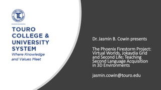 Dr. Jasmin B. Cowin presents
The Phoenix Firestorm Project:
Virtual Worlds, Jokaydia Grid
and Second Life; Teaching
Second Language Acquisition
in 3D Environments
jasmin.cowin@touro.edu
 