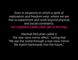 Even in in situations in whichaaspirit of
        Even situations in which spirit of
 exploration and freedom exist, where we are
   exploration and freedom exist, where faculty
free to experiment and to work beyond physical
  are free to experiment work beyond physical
              and social constraints,
    and social constraints, our cognitive habits
  our cognitive habits often get in  the way.
                often get in the way.

    Marshall McLuhan called called it
         Marshall McLuhan it “the rear-view
  “the rear-viewnoting that “We noting that
  mirror effect,” mirror eﬀect,” see the world
“We see the world through a rear-view mirror.
     through a rear-view mirror. We march
    We march backwards intofuture.”!
           backwards into the the future.”
 