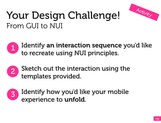 Your Design Challenge!
From GUI to NUI


 1 Identify an interaction sequence you’d like
    to recreate using NUI principles.

 2 Sketch out the interaction using the
   templates provided.

 3 Identify how you’d like your mobile
    experience to unfold.

                                                 106!
 