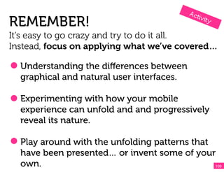 REMEMBER!
It’s easy to go crazy and try to do it all.
Instead, focus on applying what we’ve covered…

  Understanding the diﬀerences between
  graphical and natural user interfaces.

  Experimenting with how your mobile
  experience can unfold and and progressively
  reveal its nature.

  Play around with the unfolding patterns that
  have been presented… or invent some of your
  own.                                         109!
 