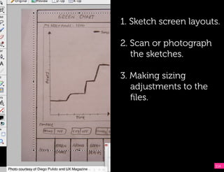 1. Sketch screen layouts.

                                                  2. Scan or photograph
                                                     the sketches.

                                                  3. Making sizing
                                                     adjustments to the
                                                     ﬁles.




                                                                          114
Photo courtesy of Diego Pulido and UX Magazine!
 