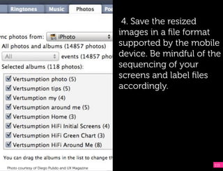 4. Save the resized
                                                 images in a ﬁle format
                                                 supported by the mobile
                                                 device. Be mindful of the
                                                 sequencing of your
                                                 screens and label ﬁles
                                                 accordingly.




                                                                        115
Photo courtesy of Diego Pulido and UX Magazine
 