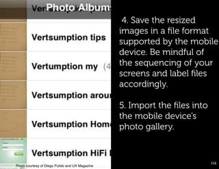 4. Save the resized
                                                  images in a ﬁle format
                                                  supported by the mobile
                                                  device. Be mindful of
                                                  the sequencing of your
                                                  screens and label ﬁles
                                                  accordingly.

                                                  5. Import the ﬁles into
                                                  the mobile device’s
                                                  photo gallery.


                                                                            116!
Photo courtesy of Diego Pulido and UX Magazine!
 