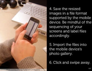 4. Save the resized
                                                       images in a ﬁle format
                                                       supported by the mobile
                                                       device. Be mindful of the
                                                       sequencing of your
                                                       screens and label ﬁles
                                                       accordingly.

                                                       5. Import the ﬁles into
                                                       the mobile device’s
                                                       photo gallery.

                                                       6. Click and swipe away.
                                                                                 117!
      Photo courtesy of Diego Pulido and UX Magazine

Paper Prototype example!
 
