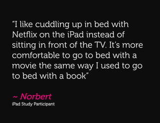 “I like cuddling up in bed with
Q:
Netﬂix on the iPad instead of
sitting in front of the TV. It’s more
Q:!
comfortable to go to bed with a
movie the same way I used to go
to bed with a book”

~ Norbert
iPad Study Participant
 