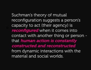 Q:    Suchman’s theory of mutual
      reconﬁguration suggests a person’s
Q:!
      capacity to act (their agency) is
      reconﬁgured when it comes into
      contact with another thing or person -
      that human action is constantly
      constructed and reconstructed
      from dynamic interactions with the
      material and social worlds.
 