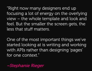 “Right now many designers end up
focusing a lot of energy on the overlying
Q:
view – the whole template and look and
feel. But the smaller the screen gets, the
less that stuﬀ matters.
Q:!




One of the most important things we’ve
started looking at is writing and working
with APIs rather than designing ‘pages’
for one context.”

~Stephanie Rieger
 